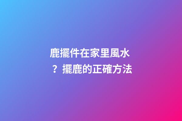 鹿擺件在家里風水？擺鹿的正確方法